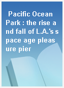 Pacific Ocean Park : the rise and fall of L.A.