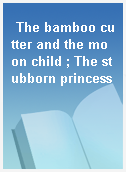 The bamboo cutter and the moon child ; The stubborn princess