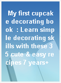 My first cupcake decorating book  : Learn simple decorating skills with these 35 cute & easy recipes 7 years+