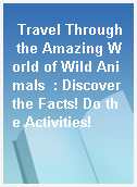 Travel Through the Amazing World of Wild Animals  : Discover the Facts! Do the Activities!