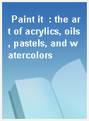 Paint it  : the art of acrylics, oils, pastels, and watercolors