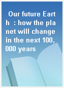 Our future Earth  : how the planet will change in the next 100, 000 years