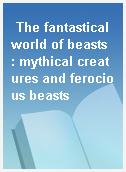 The fantastical world of beasts  : mythical creatures and ferocious beasts