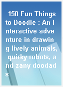 150 Fun Things to Doodle : An interactive adventure in drawing lively animals, quirky robots, and zany doodads