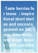 Taste berries for teens  : inspirational short stories and encouragement on life, love, friendship, and tough issues : with contributions from teens for teens