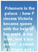 Prisoners in the palace  : how Princess Victoria became queen with the help of her maid, a reporter, and a scoundrel : a novel of intrigue and romance