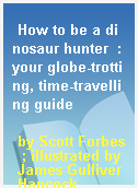 How to be a dinosaur hunter  : your globe-trotting, time-travelling guide