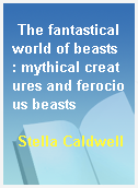 The fantastical world of beasts  : mythical creatures and ferocious beasts
