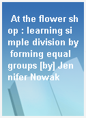 At the flower shop : learning simple division by forming equal groups [by] Jennifer Nowak